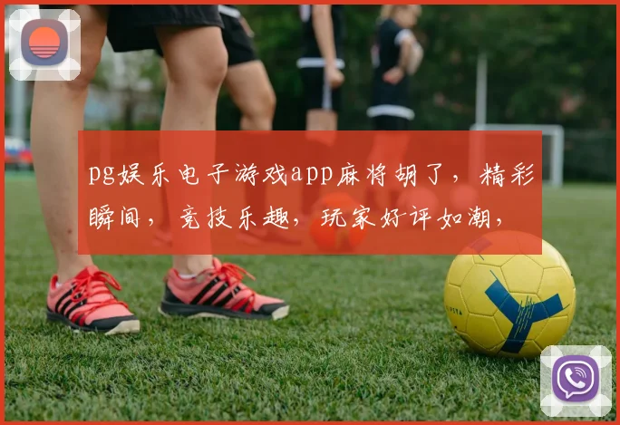 pg娱乐电子游戏app麻将胡了，精彩瞬间，竞技乐趣，玩家好评如潮，体验非凡