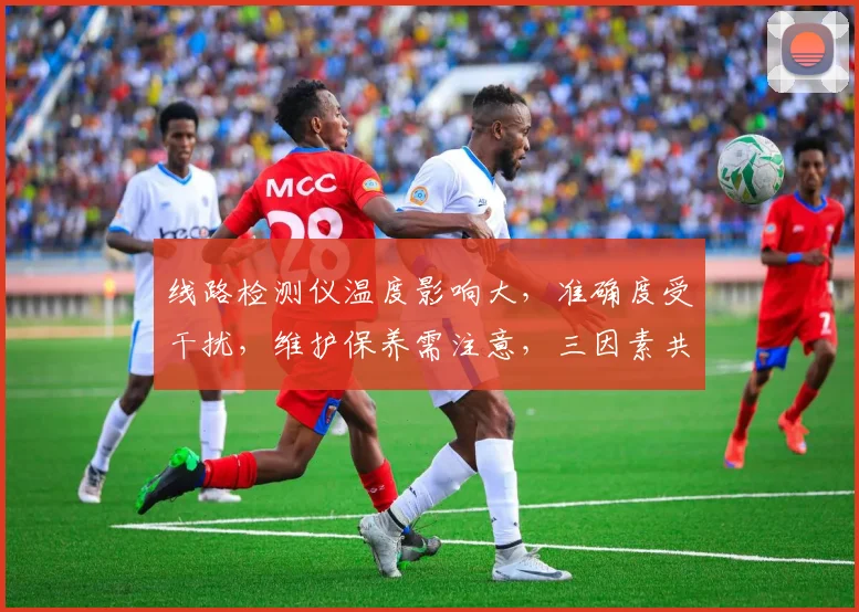 线路检测仪温度影响大，准确度受干扰，维护保养需注意，三因素共影响，三方面需关注。