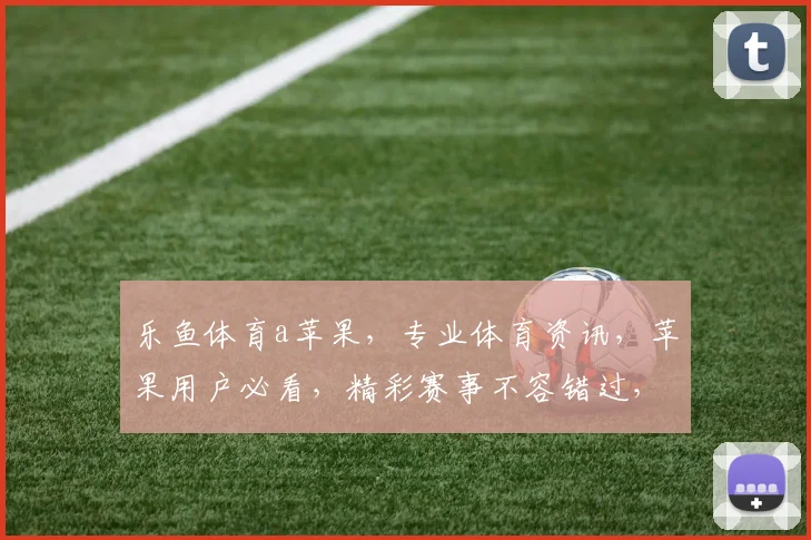 乐鱼体育a苹果，专业体育资讯，苹果用户必看，精彩赛事不容错过，尽在乐鱼体育